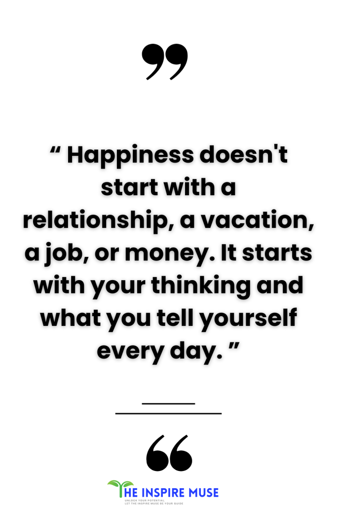“ Happiness doesn't start with a relationship, a vacation, a job or money. It starts with your thinking and what you tell yourself everyday. ”
