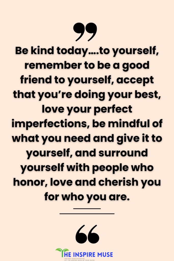 Be kind today….to yourself, remember to be a good friend to yourself, accept that you’re doing your best, love your perfect imperfections, be mindful of what you need and give it to yourself, and surround yourself with people who honor, love and cherish you for who you are.